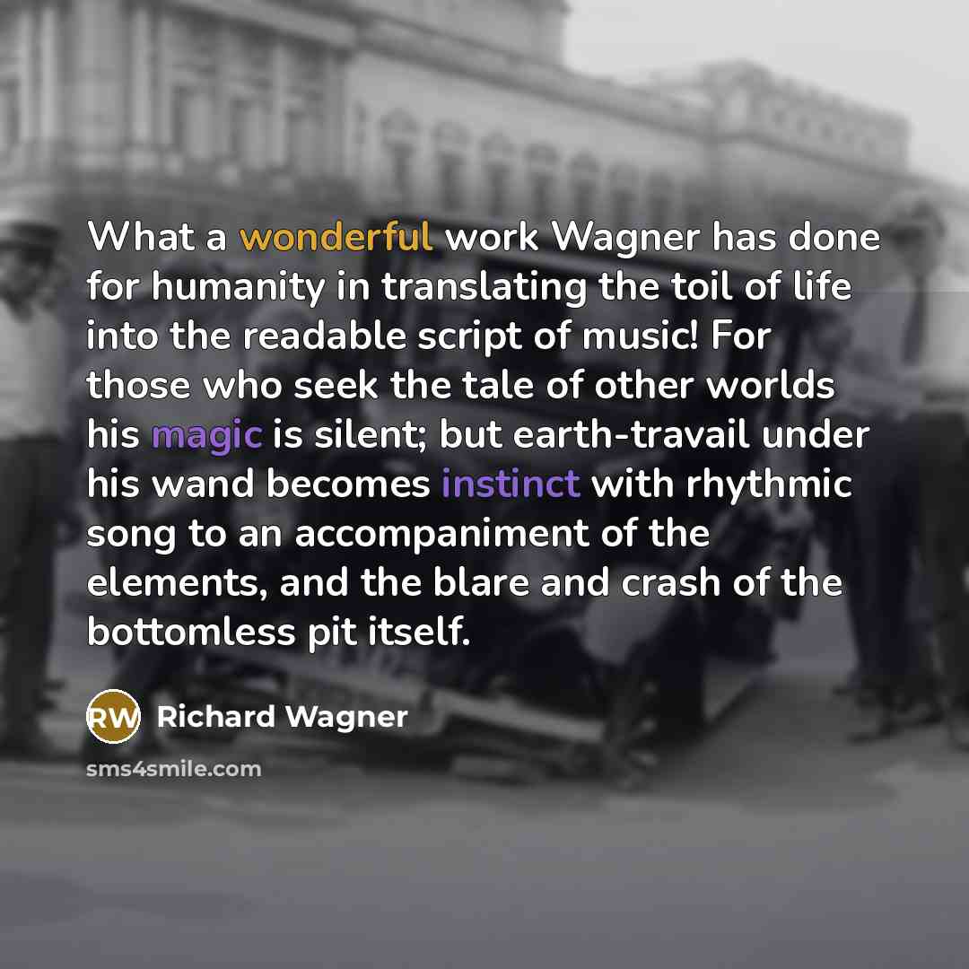 “What a wonderful work Wagner has done for humanity in translating the toil of life into the readable script of music! For those who seek the tale of other worlds his magic is silent; but earth-travail under his wand becomes instinct with rhythmic song to an accompaniment of the elements, and the…” quote by Richard Wagner