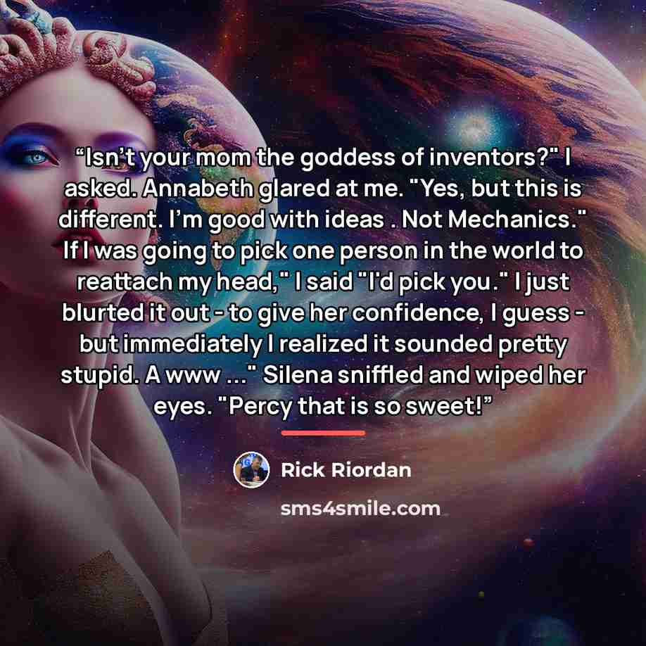“Isn't your mom the goddess of inventors?" I asked. Annabeth glared at me. "Yes, but this is different. I'm good with ideas . Not Mechanics." If I was going to pick one person in the world to reattach my head," I said "I'd pick you." I just blurted it out - to give her confidence, I guess - but…” quote by Rick Riordan