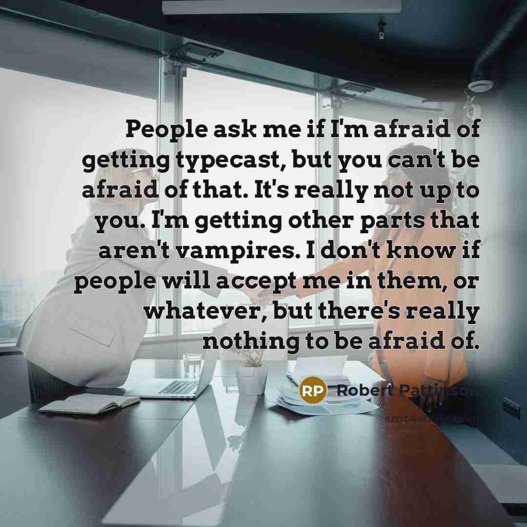 “People ask me if I'm afraid of getting typecast, but you can't be afraid of that. It's really not up to you. I'm getting other parts that aren't vampires. I don't know if people will accept me in them, or whatever, but there's really nothing to be afraid of.” quote by Robert Pattinson
