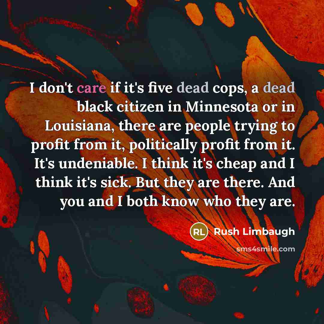 “I don't care if it's five dead cops, a dead black citizen in Minnesota or in Louisiana, there are people trying to profit from it, politically profit from it. It's undeniable. I think it's cheap and I think it's sick. But they are there. And you and I both know who they are.” quote by Rush Limbaugh