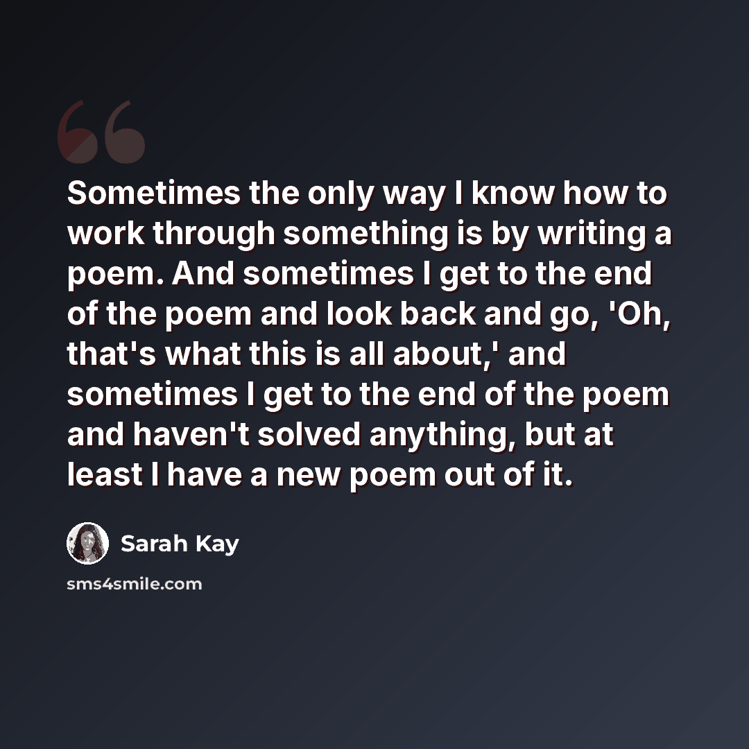 “Sometimes the only way I know how to work through something is by writing a poem. And sometimes I get to the end of the poem and look back and go, 'Oh, that's what this is all about,' and sometimes I get to the end of the poem and haven't solved anything, but at least I have a new poem out of it.” quote by Sarah Kay