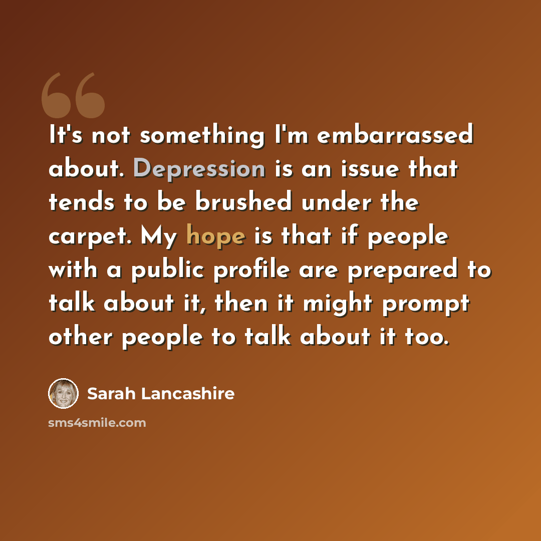 “It's not something I'm embarrassed about. Depression is an issue that tends to be brushed under the carpet. My hope is that if people with a public profile are prepared to talk about it, then it might prompt other people to talk about it too.” quote by Sarah Lancashire