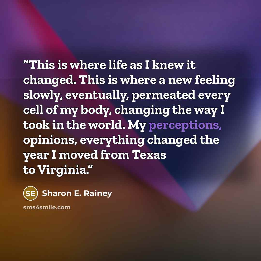 “This is where life as I knew it changed. This is where a new feeling slowly, eventually, permeated every cell of my body, changing the way I took in the world. My perceptions, opinions, everything changed the year I moved from Texas to Virginia.” quote by Sharon E. Rainey