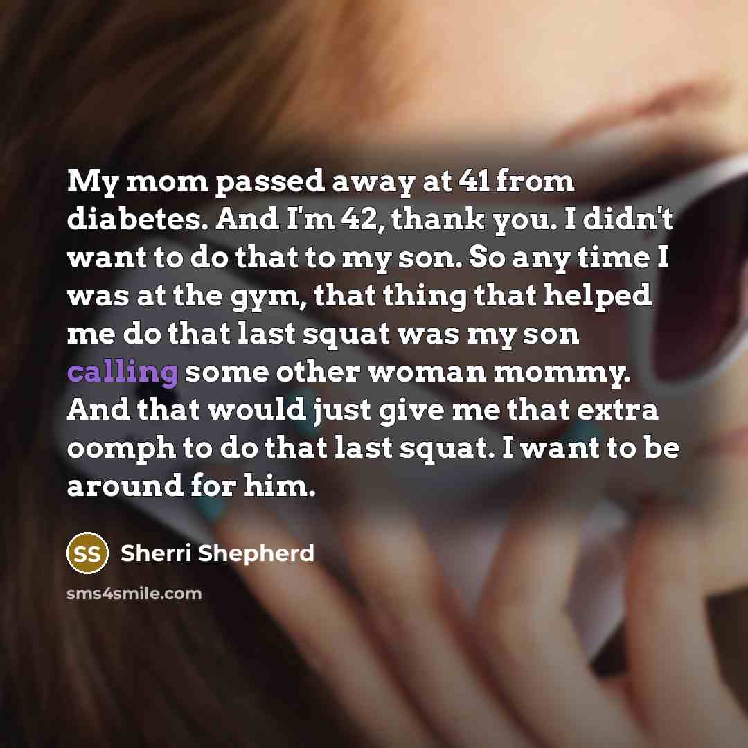 “My mom passed away at 41 from diabetes. And I'm 42, thank you. I didn't want to do that to my son. So any time I was at the gym, that thing that helped me do that last squat was my son calling some other woman mommy. And that would just give me that extra oomph to do that last squat. I want to be…” quote by Sherri Shepherd