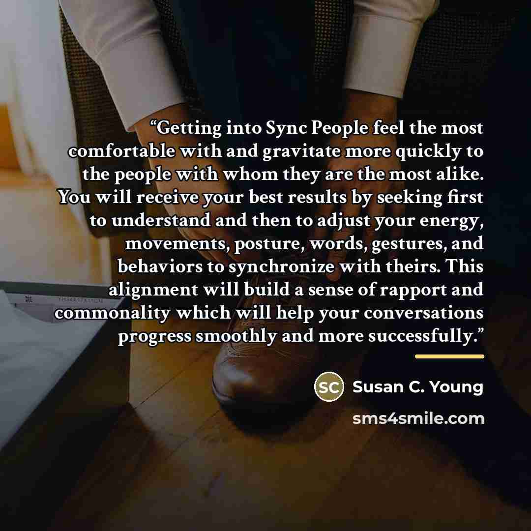“Getting into Sync People feel the most comfortable with and gravitate more quickly to the people with whom they are the most alike. You will receive your best results by seeking first to understand and then to adjust your energy, movements, posture, words, gestures, and behaviors to synchronize…” quote by Susan C. Young