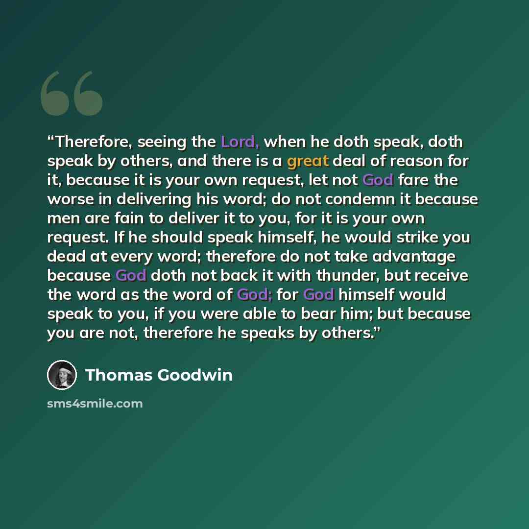 “Therefore, seeing the Lord, when he doth speak, doth speak by others, and there is a great deal of reason for it, because it is your own request, let not God fare the worse in delivering his word; do not condemn it because men are fain to deliver it to you, for it is your own request. If he should…” quote by Thomas Goodwin