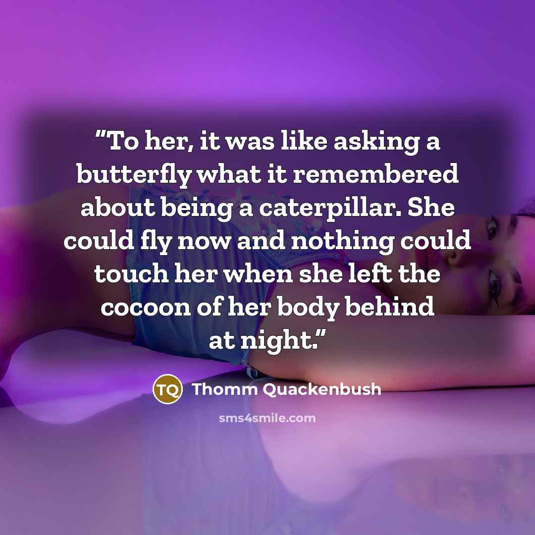 “To her, it was like asking a butterfly what it remembered about being a caterpillar. She could fly now and nothing could touch her when she left the cocoon of her body behind at night.” quote by Thomm Quackenbush
