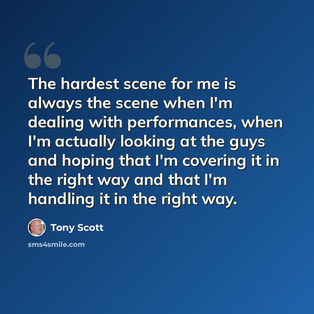 “The hardest scene for me is always the scene when I'm dealing with performances, when I'm actually looking at the guys and hoping that I'm covering it in the right way and that I'm handling it in the right way.” quote by Tony Scott