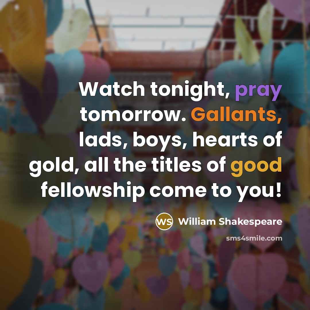 “Watch tonight, pray tomorrow. Gallants, lads, boys, hearts of gold, all the titles of good fellowship come to you!” quote by William Shakespeare
