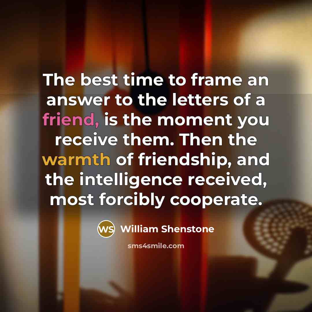 “The best time to frame an answer to the letters of a friend, is the moment you receive them. Then the warmth of friendship, and the intelligence received, most forcibly cooperate.” quote by William Shenstone