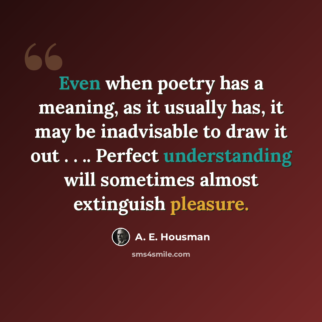 “Even when poetry has a meaning, as it usually has, it may be inadvisable to draw it out . . .. Perfect understanding will sometimes almost extinguish pleasure.” quote by A. E. Housman