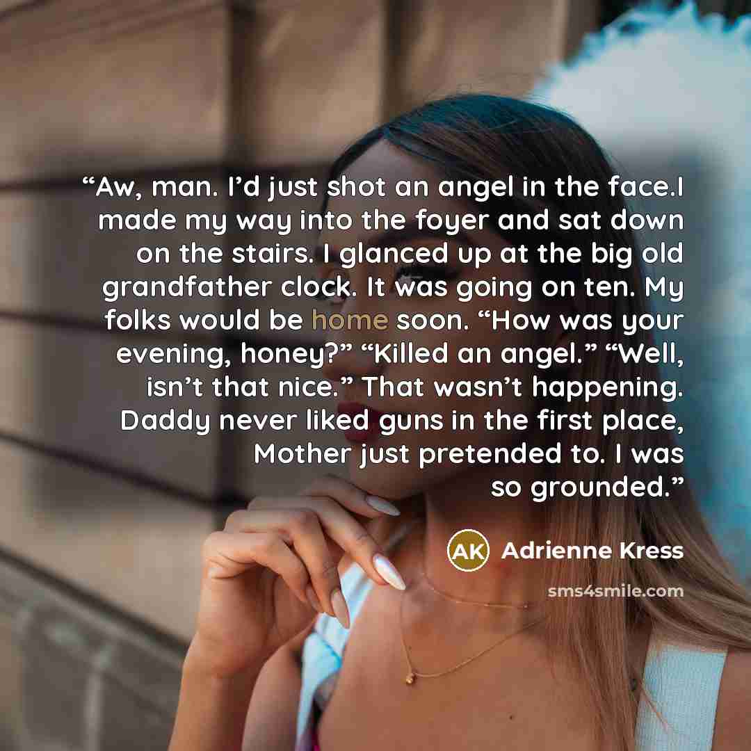 “Aw, man. I’d just shot an angel in the face.I made my way into the foyer and sat down on the stairs. I glanced up at the big old grandfather clock. It was going on ten. My folks would be home soon. “How was your evening, honey?” “Killed an angel.” “Well, isn’t that nice.” That wasn’t happening…” quote by Adrienne Kress