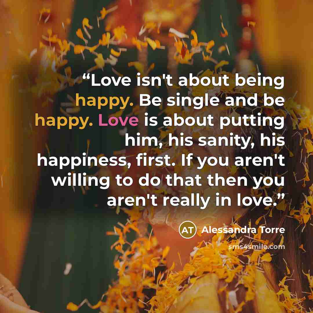 “Love isn't about being happy. Be single and be happy. Love is about putting him, his sanity, his happiness, first. If you aren't willing to do that then you aren't really in love.” quote by Alessandra Torre