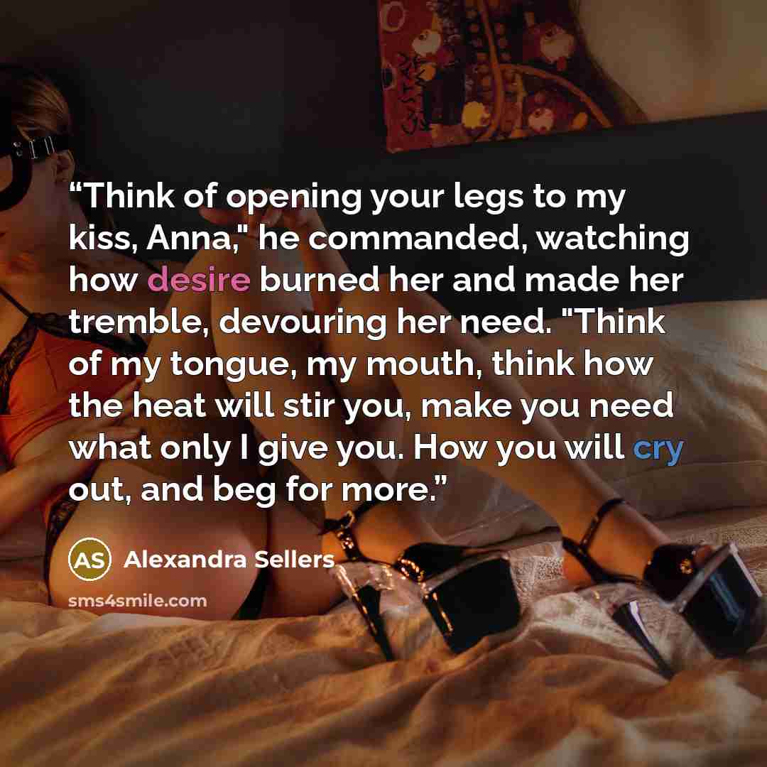 “Think of opening your legs to my kiss, Anna," he commanded, watching how desire burned her and made her tremble, devouring her need. "Think of my tongue, my mouth, think how the heat will stir you, make you need what only I give you. How you will cry out, and beg for more.” quote by Alexandra Sellers