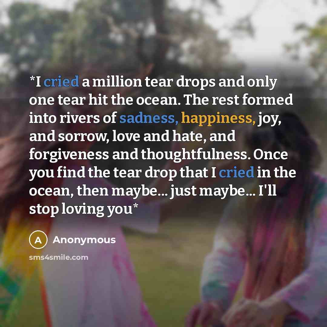 “*I cried a million tear drops and only one tear hit the ocean. The rest formed into rivers of sadness, happiness, joy, and sorrow, love and hate, and forgiveness and thoughtfulness. Once you find the tear drop that I cried in the ocean, then maybe... just maybe... I'll stop loving you*” quote by Anonymous