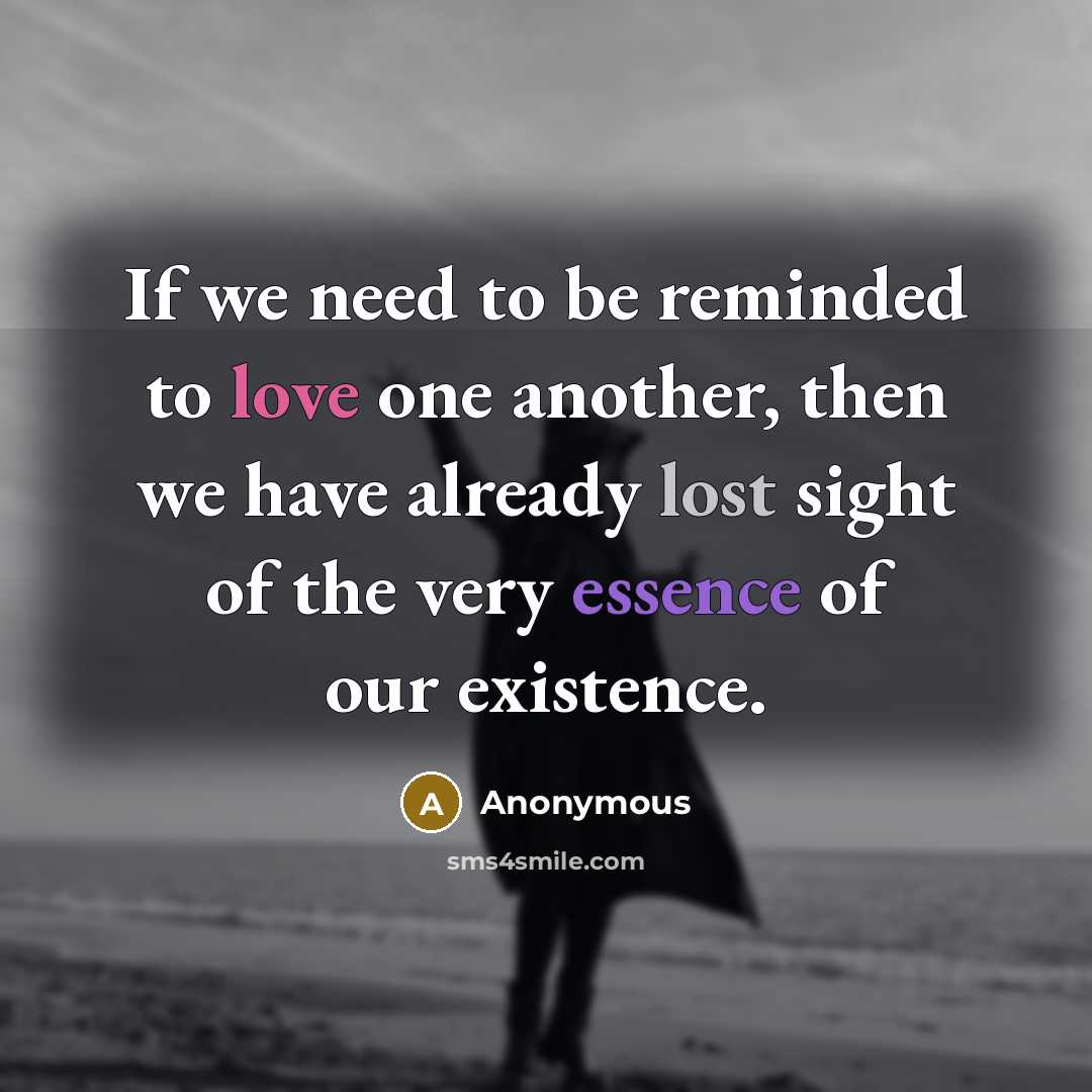 “If we need to be reminded to love one another, then we have already lost sight of the very essence of our existence.” quote by Anonymous