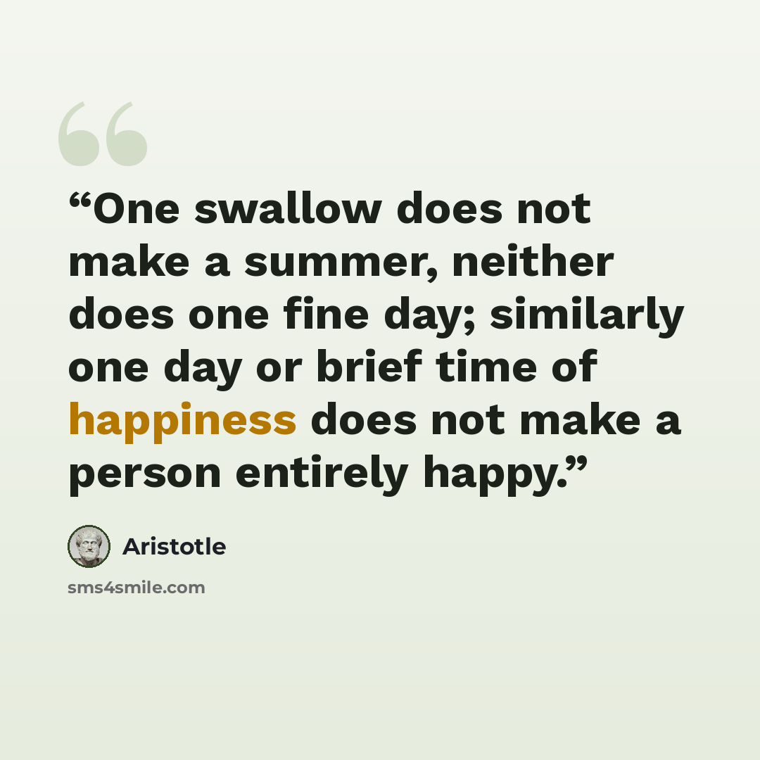 “One swallow does not make a summer, neither does one fine day; similarly one day or brief time of happiness does not make a person entirely happy.” quote by Aristotle