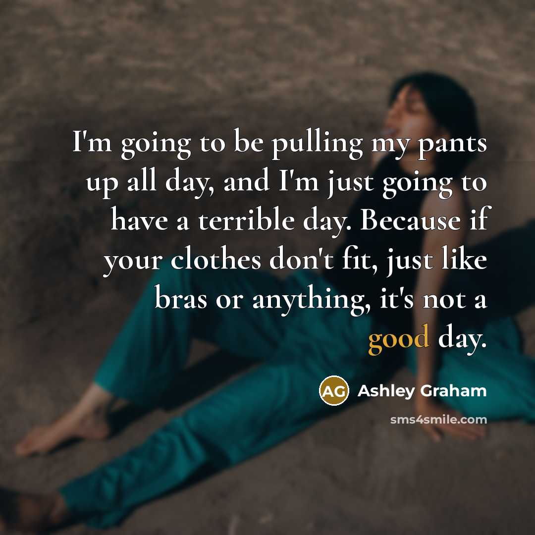 “I'm going to be pulling my pants up all day, and I'm just going to have a terrible day. Because if your clothes don't fit, just like bras or anything, it's not a good day.” quote by Ashley Graham
