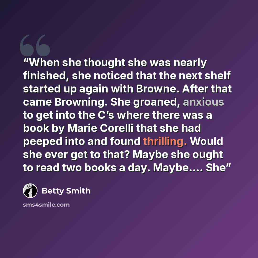 “When she thought she was nearly finished, she noticed that the next shelf started up again with Browne. After that came Browning. She groaned, anxious to get into the C’s where there was a book by Marie Corelli that she had peeped into and found thrilling. Would she ever get to that? Maybe she…” quote by Betty Smith