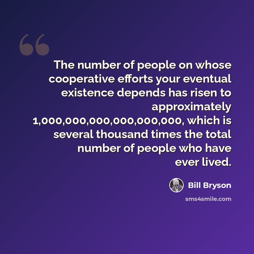 “The number of people on whose cooperative efforts your eventual existence depends has risen to approximately 1,000,000,000,000,000,000, which is several thousand times the total number of people who have ever lived.” quote by Bill Bryson