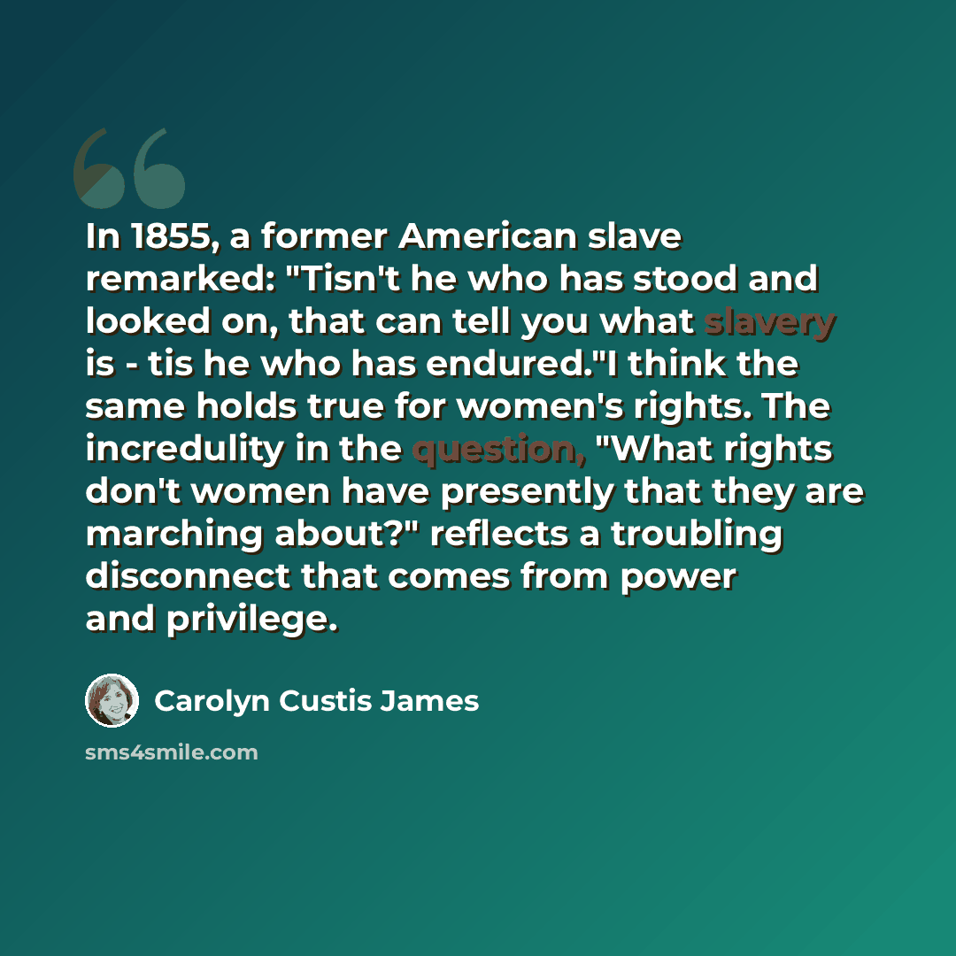 “In 1855, a former American slave remarked: "Tisn't he who has stood and looked on, that can tell you what slavery is - tis he who has endured."I think the same holds true for women's rights. The incredulity in the question, "What rights don't women have presently that they are marching about?"…” quote by Carolyn Custis James