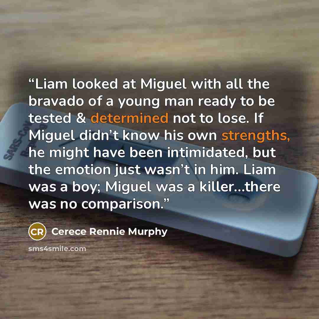 “Liam looked at Miguel with all the bravado of a young man ready to be tested & determined not to lose. If Miguel didn’t know his own strengths, he might have been intimidated, but the emotion just wasn’t in him. Liam was a boy; Miguel was a killer…there was no comparison.” quote by Cerece Rennie Murphy