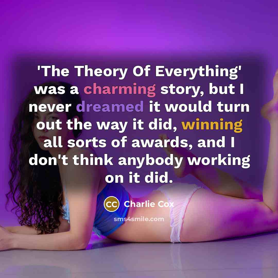 “'The Theory Of Everything' was a charming story, but I never dreamed it would turn out the way it did, winning all sorts of awards, and I don't think anybody working on it did.” quote by Charlie Cox