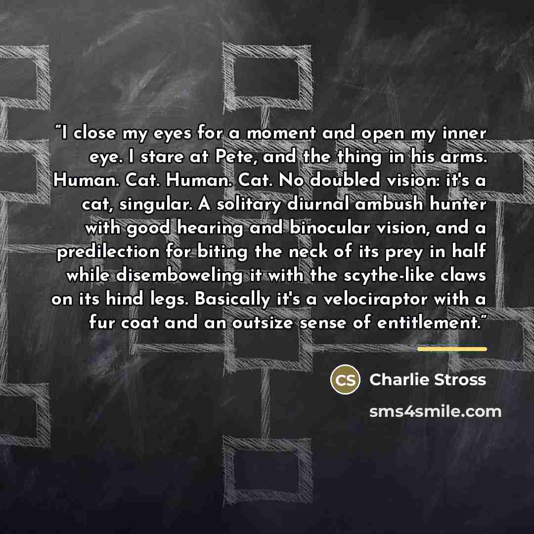 “I close my eyes for a moment and open my inner eye. I stare at Pete, and the thing in his arms. Human. Cat. Human. Cat. No doubled vision: it's a cat, singular. A solitary diurnal ambush hunter with good hearing and binocular vision, and a predilection for biting the neck of its prey in half while…” quote by Charlie Stross