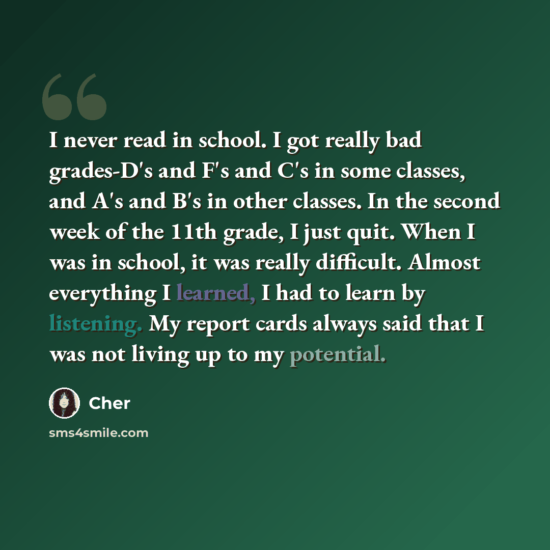 “I never read in school. I got really bad grades-D's and F's and C's in some classes, and A's and B's in other classes. In the second week of the 11th grade, I just quit. When I was in school, it was really difficult. Almost everything I learned, I had to learn by listening. My report cards always…” quote by Cher