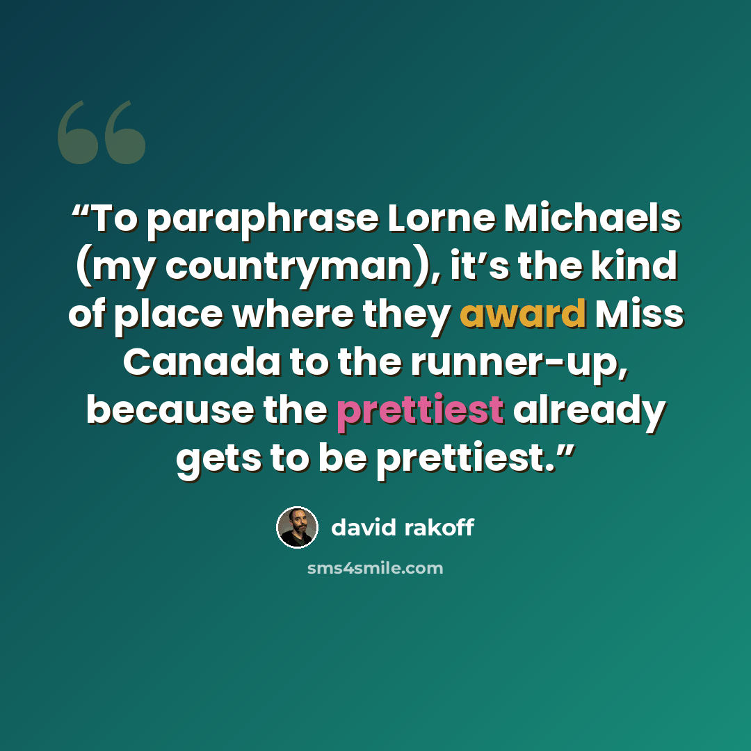 “To paraphrase Lorne Michaels (my countryman), it’s the kind of place where they award Miss Canada to the runner-up, because the prettiest already gets to be prettiest.” quote by David Rakoff