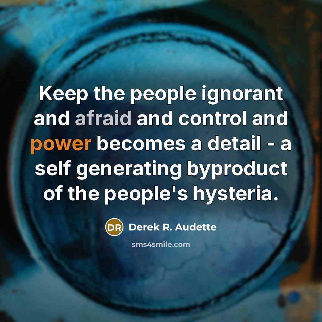 “Keep the people ignorant and afraid and control and power becomes a detail - a self generating byproduct of the people's hysteria.” quote by Derek R. Audette