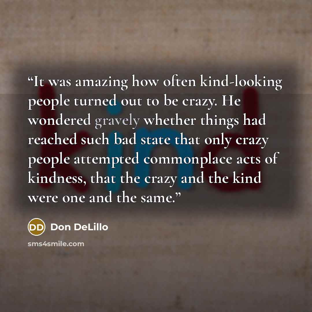 “It was amazing how often kind-looking people turned out to be crazy. He wondered gravely whether things had reached such bad state that only crazy people attempted commonplace acts of kindness, that the crazy and the kind were one and the same.” quote by Don DeLillo
