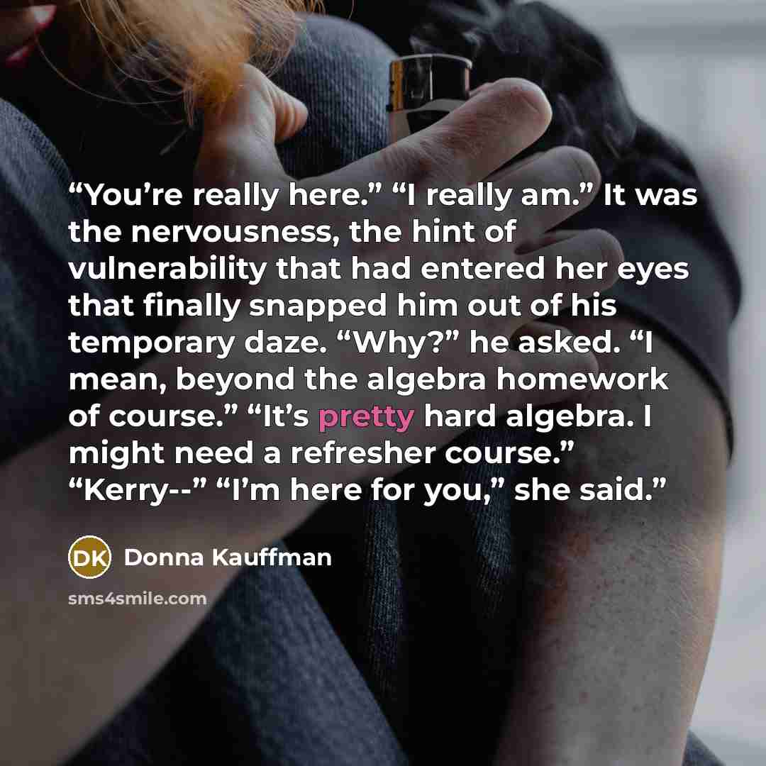 “You’re really here.” “I really am.” It was the nervousness, the hint of vulnerability that had entered her eyes that finally snapped him out of his temporary daze. “Why?” he asked. “I mean, beyond the algebra homework of course.” “It’s pretty hard algebra. I might need a refresher course.”…” quote by donna kauffman