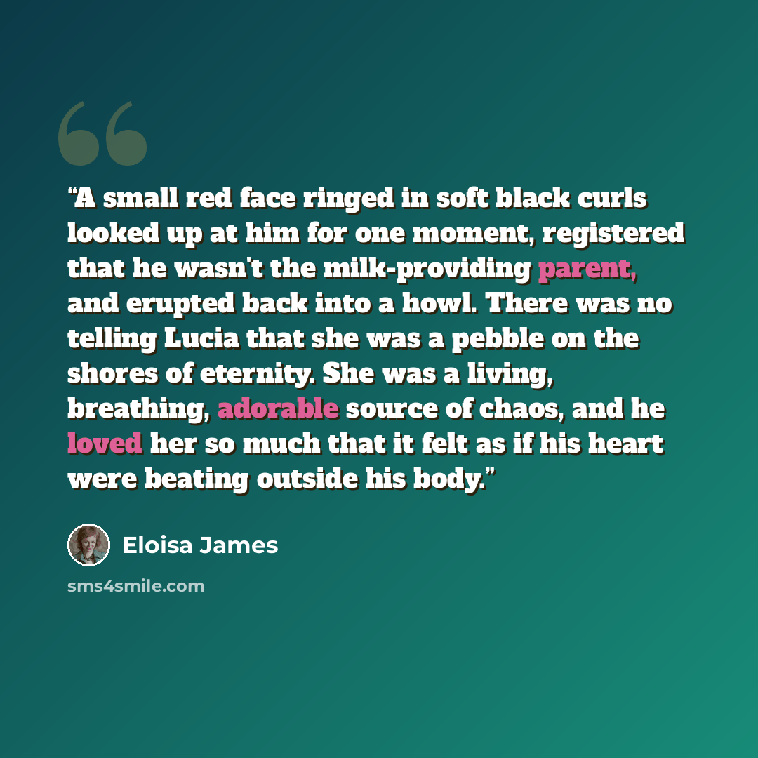 “A small red face ringed in soft black curls looked up at him for one moment, registered that he wasn't the milk-providing parent, and erupted back into a howl. There was no telling Lucia that she was a pebble on the shores of eternity. She was a living, breathing, adorable source of chaos, and he…” quote by Eloisa James