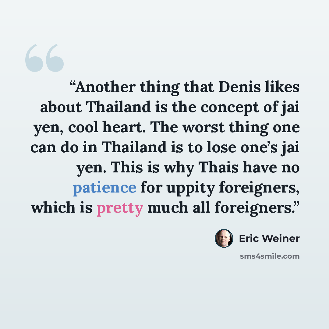 “Another thing that Denis likes about Thailand is the concept of jai yen, cool heart. The worst thing one can do in Thailand is to lose one’s jai yen. This is why Thais have no patience for uppity foreigners, which is pretty much all foreigners.” quote by Eric Weiner
