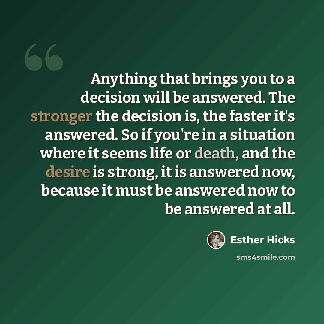 “Anything that brings you to a decision will be answered. The stronger the decision is, the faster it's answered. So if you're in a situation where it seems life or death, and the desire is strong, it is answered now, because it must be answered now to be answered at all.” quote by Esther Hicks