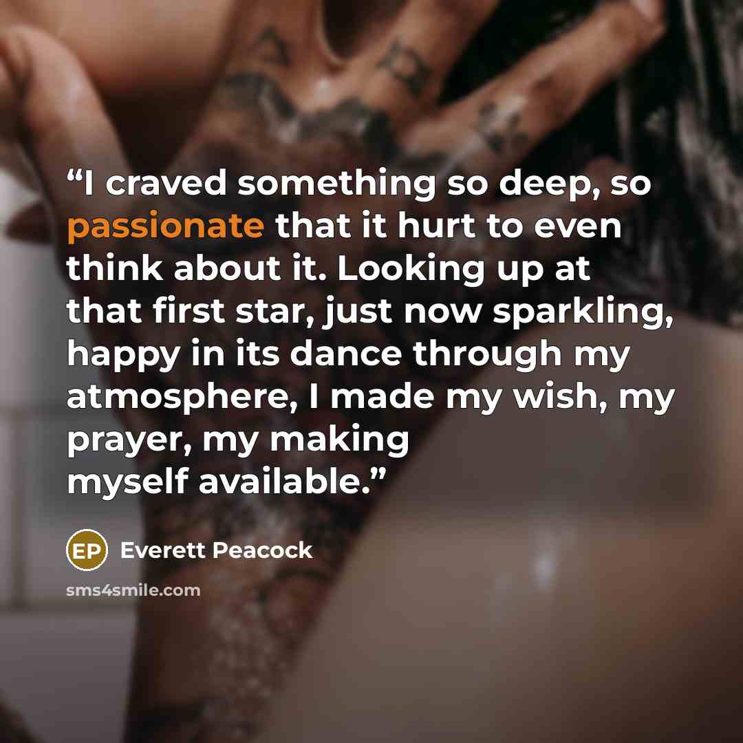“I craved something so deep, so passionate that it hurt to even think about it. Looking up at that first star, just now sparkling, happy in its dance through my atmosphere, I made my wish, my prayer, my making myself available.” quote by Everett Peacock