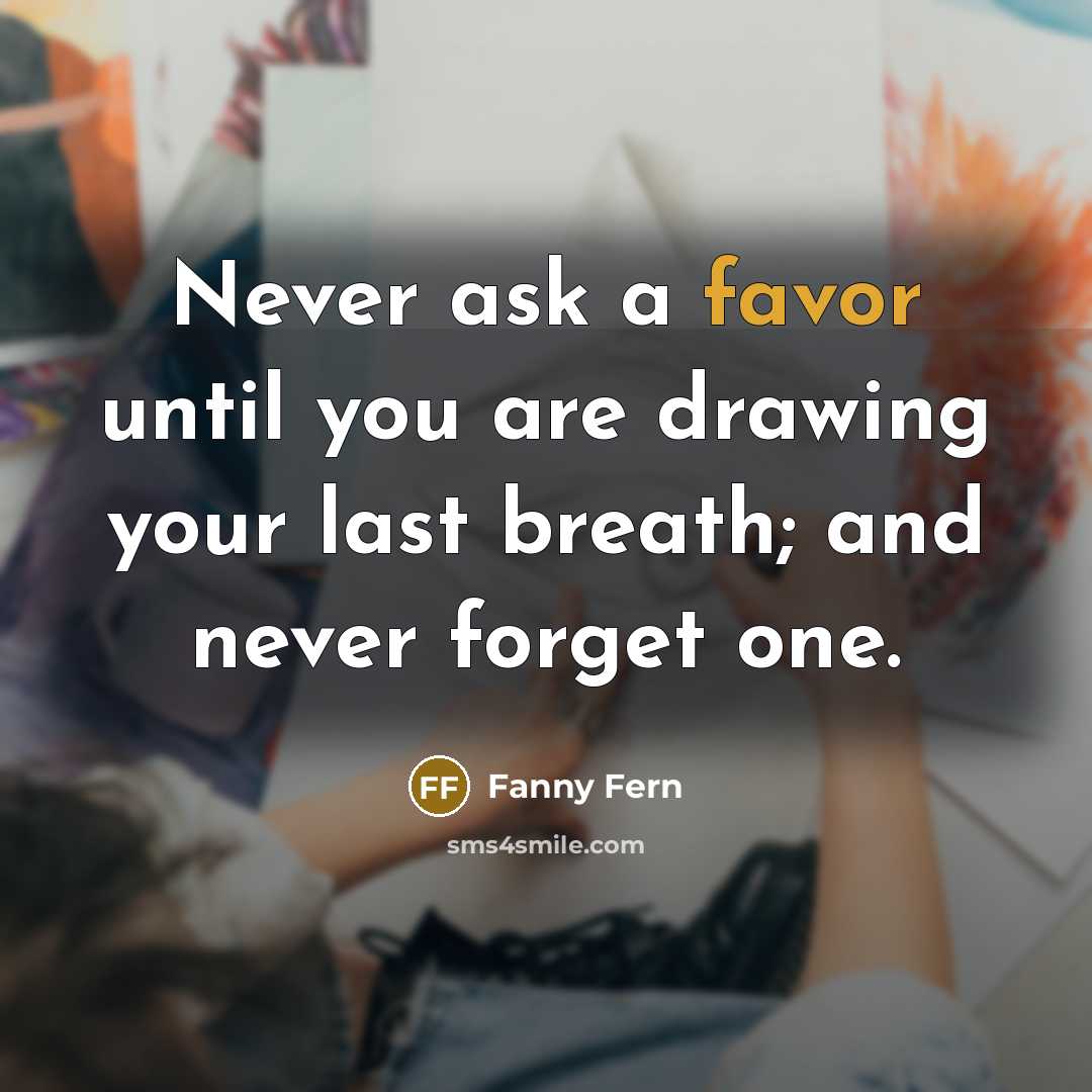 “Never ask a favor until you are drawing your last breath; and never forget one.” quote by Fanny Fern