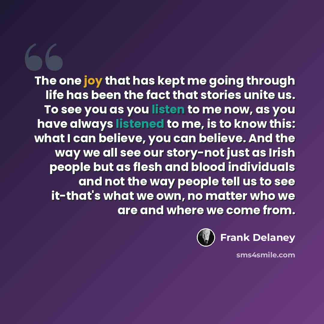 “The one joy that has kept me going through life has been the fact that stories unite us. To see you as you listen to me now, as you have always listened to me, is to know this: what I can believe, you can believe. And the way we all see our story-not just as Irish people but as flesh and blood…” quote by Frank Delaney