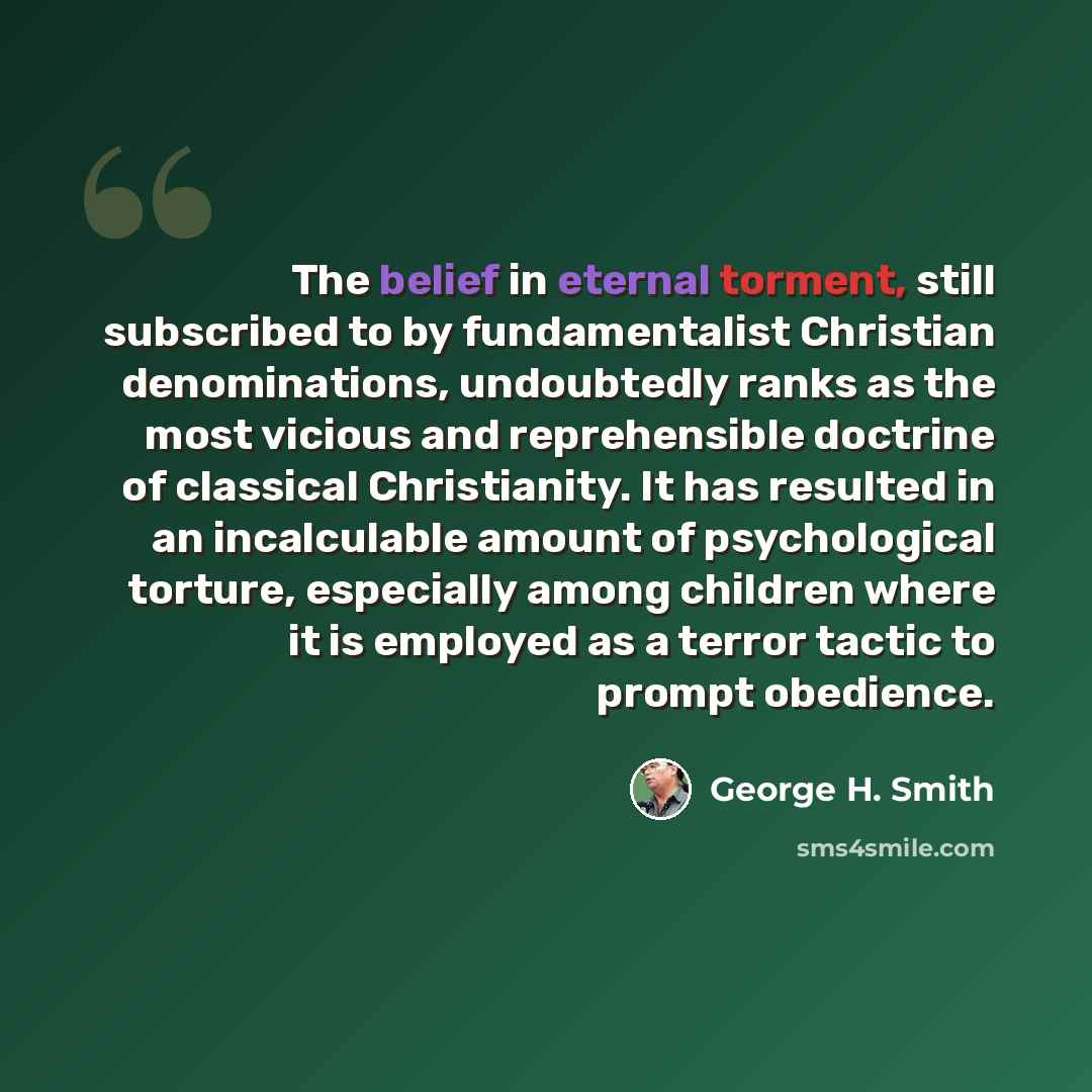 “The belief in eternal torment, still subscribed to by fundamentalist Christian denominations, undoubtedly ranks as the most vicious and reprehensible doctrine of classical Christianity. It has resulted in an incalculable amount of psychological torture, especially among children where it is…” quote by George H. Smith