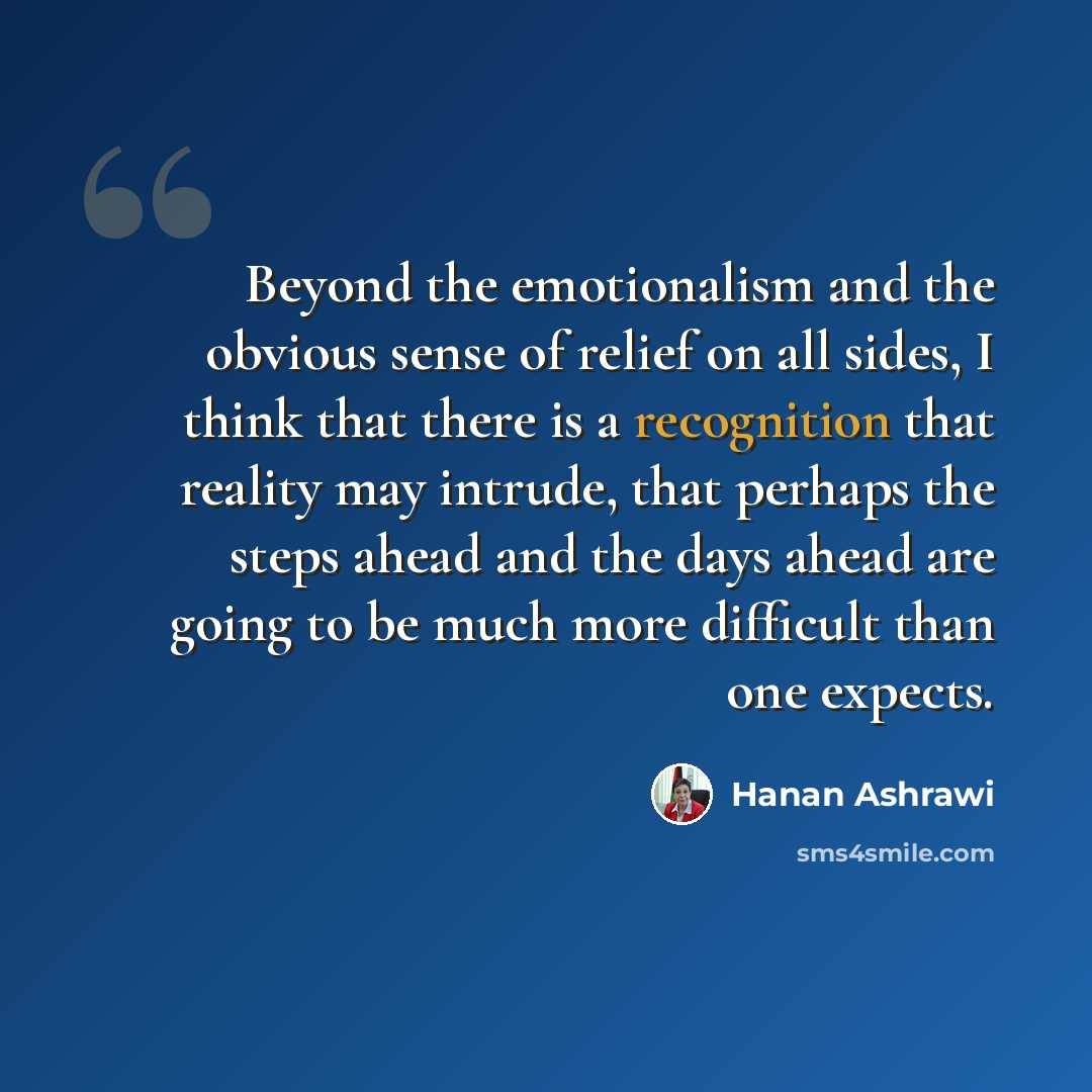 “Beyond the emotionalism and the obvious sense of relief on all sides, I think that there is a recognition that reality may intrude, that perhaps the steps ahead and the days ahead are going to be much more difficult than one expects.” quote by Hanan Ashrawi