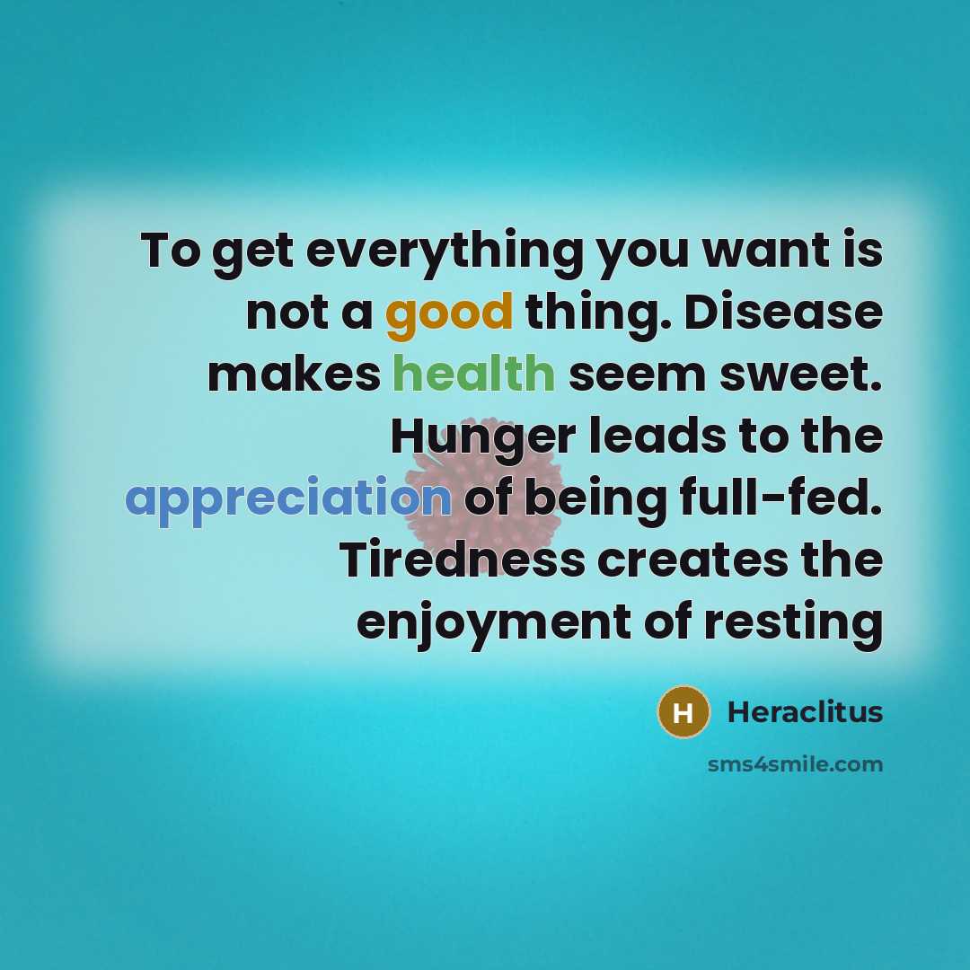 “To get everything you want is not a good thing. Disease makes health seem sweet. Hunger leads to the appreciation of being full-fed. Tiredness creates the enjoyment of resting” quote by Heraclitus