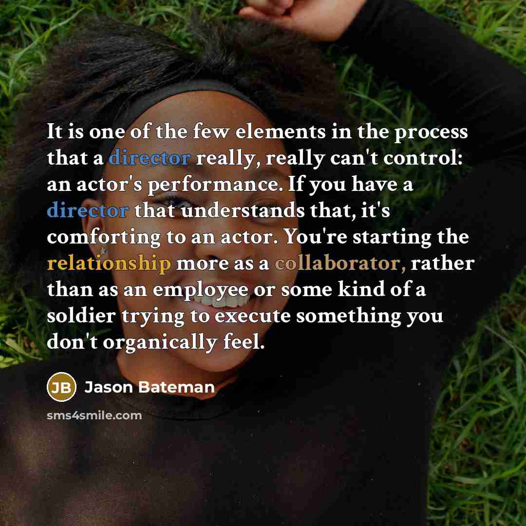 “It is one of the few elements in the process that a director really, really can't control: an actor's performance. If you have a director that understands that, it's comforting to an actor. You're starting the relationship more as a collaborator, rather than as an employee or some kind of a…” quote by Jason Bateman