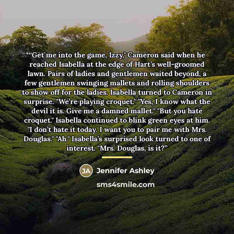 “Get me into the game, Izzy," Cameron said when he reached Isabella at the edge of Hart’s well-groomed lawn. Pairs of ladies and gentlemen waited beyond, a few gentlemen swinging mallets and rolling shoulders to show off for the ladies. Isabella turned to Cameron in surprise. "We’re playing…” quote by Jennifer Ashley