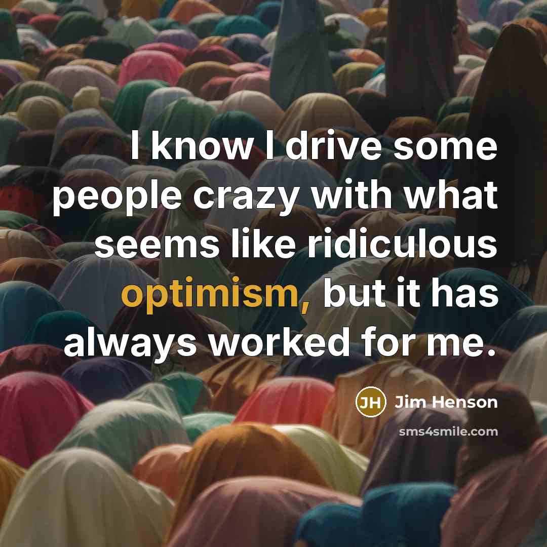 “I know I drive some people crazy with what seems like ridiculous optimism, but it has always worked for me.” quote by Jim Henson