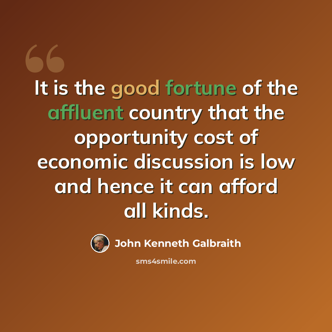 “It is the good fortune of the affluent country that the opportunity cost of economic discussion is low and hence it can afford all kinds.” quote by John Kenneth Galbraith