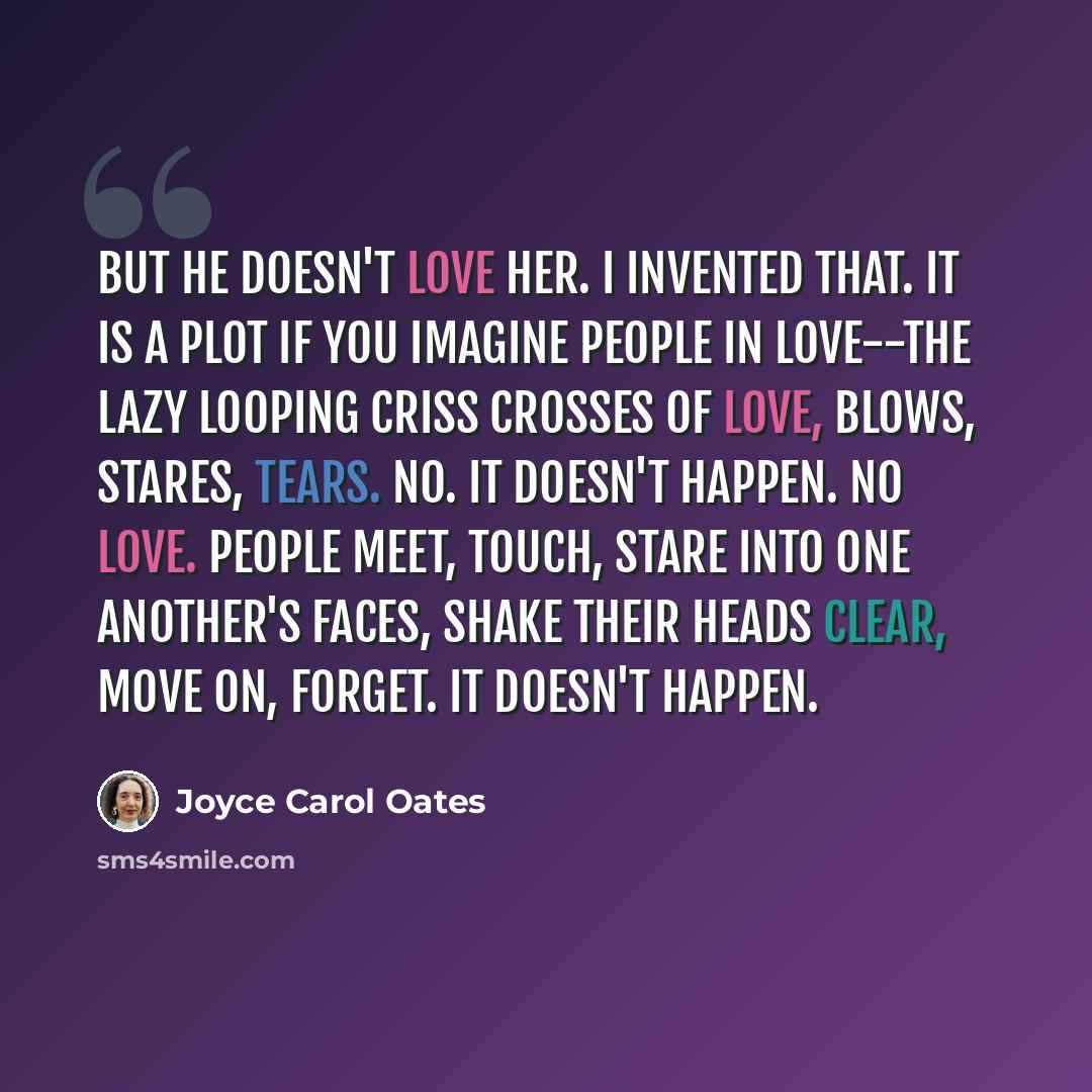 “But he doesn't love her. I invented that. It is a plot if you imagine people in love--the lazy looping criss crosses of love, blows, stares, tears. No. It doesn't happen. No love. People meet, touch, stare into one another's faces, shake their heads clear, move on, forget. It doesn't happen.” quote by Joyce Carol Oates