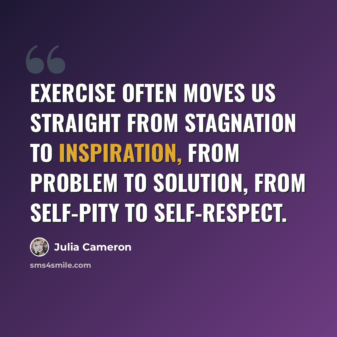 “Exercise often moves us straight from stagnation to inspiration, from problem to solution, from self-pity to self-respect.” quote by Julia Cameron