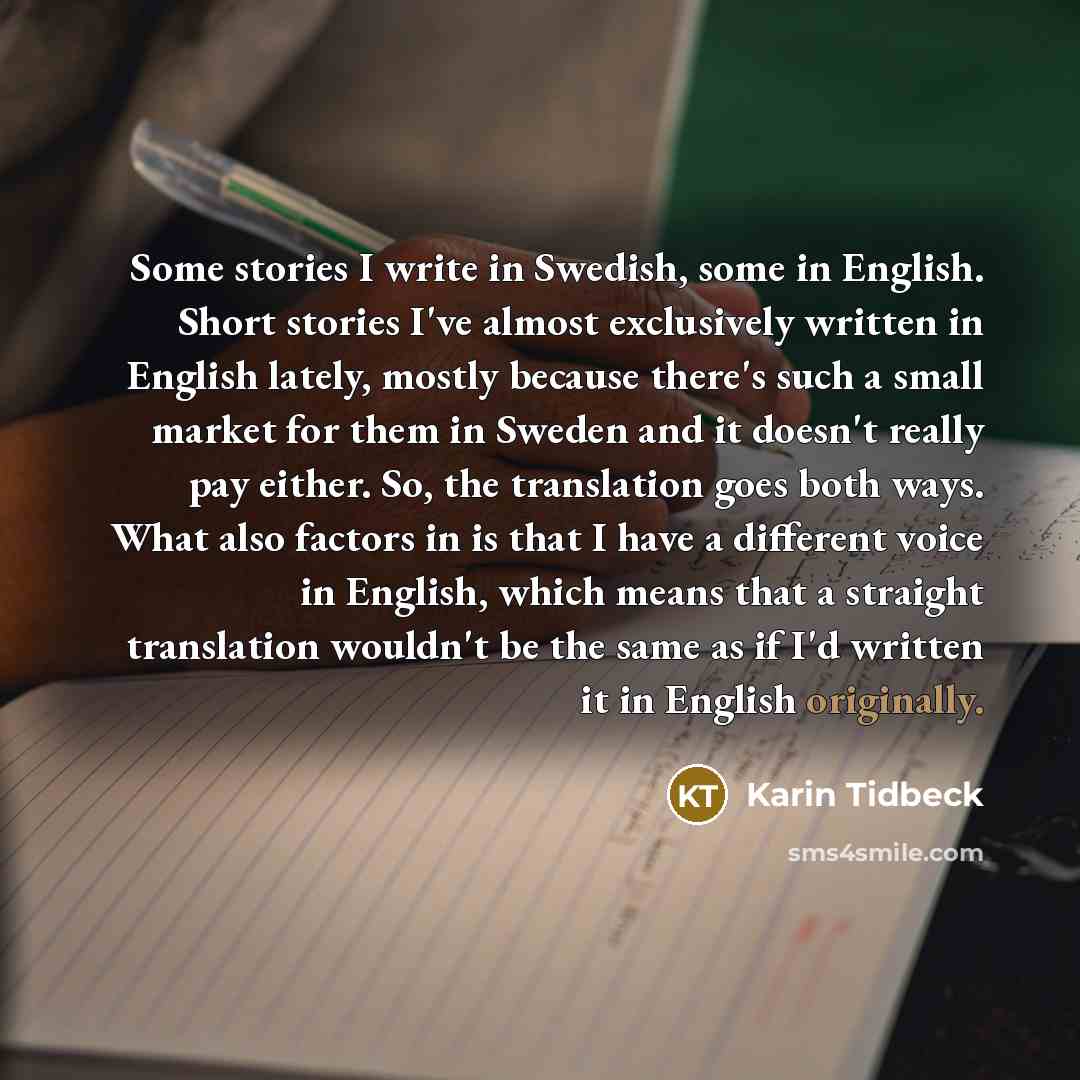 “Some stories I write in Swedish, some in English. Short stories I've almost exclusively written in English lately, mostly because there's such a small market for them in Sweden and it doesn't really pay either. So, the translation goes both ways. What also factors in is that I have a different…” quote by Karin Tidbeck