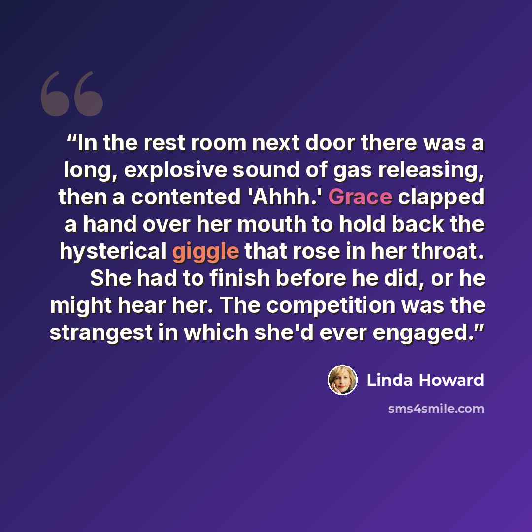“In the rest room next door there was a long, explosive sound of gas releasing, then a contented 'Ahhh.' Grace clapped a hand over her mouth to hold back the hysterical giggle that rose in her throat. She had to finish before he did, or he might hear her. The competition was the strangest in which…” quote by Linda Howard